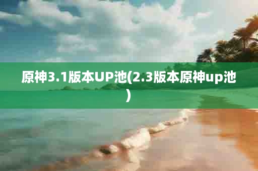 原神3.1版本UP池(2.3版本原神up池)