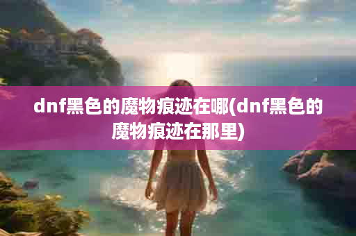 dnf黑色的魔物痕迹在哪(dnf黑色的魔物痕迹在那里)