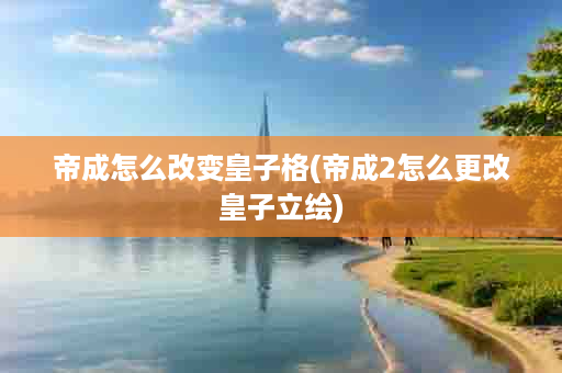 帝成怎么改变皇子格(帝成2怎么更改皇子立绘)