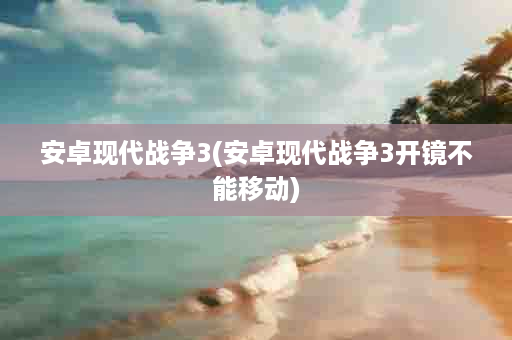 安卓现代战争3(安卓现代战争3开镜不能移动)