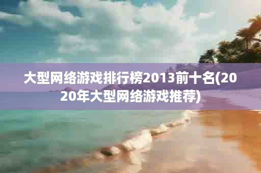 大型网络游戏排行榜2013前十名(2020年大型网络游戏推荐)