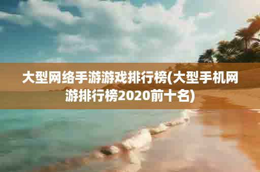 大型网络手游游戏排行榜(大型手机网游排行榜2020前十名)