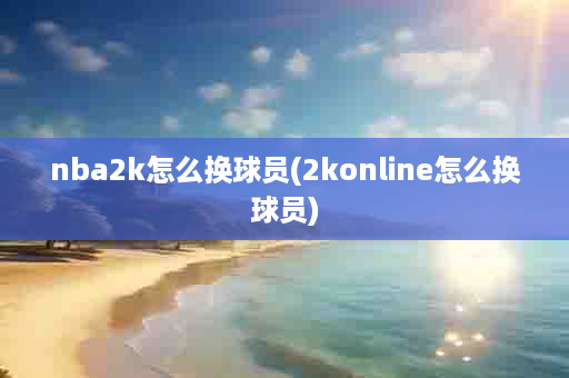 nba2k怎么换球员(2konline怎么换球员)