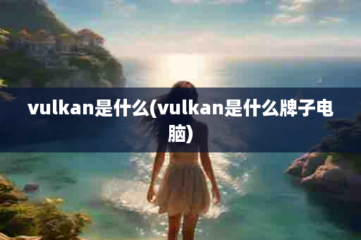 vulkan是什么(vulkan是什么牌子电脑)