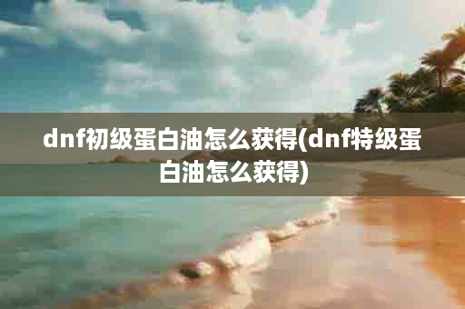 dnf初级蛋白油怎么获得(dnf特级蛋白油怎么获得)