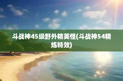 斗战神45级野外精英怪(斗战神54精炼特效)