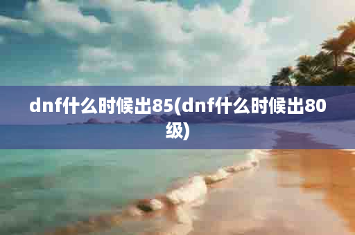 dnf什么时候出85(dnf什么时候出80级)