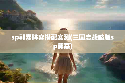 sp郭嘉阵容搭配实测(三国志战略版sp郭嘉)